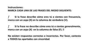 Instrucciones:
MARCA CADA UNA DE LAS FRASES DEL MODO SIGUIENTE:
ƒ Si la frase describe cómo eres tú o sientes con frecuencia,
marca con un aspa (X) en la columna de verdadero (V).
ƒ Si la frase no describe cómo eres tú o sientes generalmente,
marca con un aspa (X) en la columna de falso (F).
No existen respuestas correctas o incorrectas. Por favor, contesta
a TODOS los apartados con sinceridad.
 