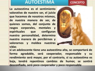 AUTOESTIMA CONCEPTO
La autoestima es el sentimiento
valorativo de nuestro ser, el juicio
que hacemos de nosotros mismos,
de nuestra manera de ser, de
quienes somos, del conjunto de
rasgos corporales, mentales y
espirituales que configuran
nuestra personalidad, determina
nuestra manera de percibirnos y
valorarnos y moldea nuestras
vidas
si un adolescente tiene una autoestima alta, se comportará de
forma agradable, será cooperador, responsable y su
rendimiento será mayor, por el contrario, si su autoestima es
baja, tendrá repentinos cambios de humor, se sentirá
desconfiado, será poco cooperador y poco responsable
 