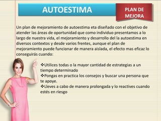 AUTOESTIMA PLAN DE
MEJORA
Un plan de mejoramiento de autoestima eta diseñado con el objetivo de
atender las áreas de oportunidad que como individuo presentamos a lo
largo de nuestra vida, el mejoramiento y desarrollo del la autoestima en
diversos contextos y desde varios frentes, aunque el plan de
mejoramiento puede funcionar de manera aislada, el efecto mas eficaz lo
conseguirás cuando:
Utilices todas o la mayor cantidad de estrategias a un
tiempo determinado
Pongas en practica los consejos y buscar una persona que
te apoye.
Lleves a cabo de manera prolongada y lo reactives cuando
estés en riesgo
 