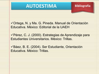 AUTOESTIMA Bibliografía
Ortega, N. y Ma. G. Pineda. Manual de Orientación
Educativa. México: Editorial de la UAEH
Pérez, C. J. (2000). Estrategias de Aprendizaje para
Estudiantes Universitarios. México: Trillas.
Báez, B. E. (2004). Ser Estudiante, Orientación
Educativa. México: Trillas.
 