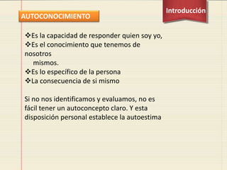 Es la capacidad de responder quien soy yo,
Es el conocimiento que tenemos de
nosotros
mismos.
Es lo específico de la persona
La consecuencia de si mismo
Si no nos identificamos y evaluamos, no es
fácil tener un autoconcepto claro. Y esta
disposición personal establece la autoestima
AUTOCONOCIMIENTO
Introducción
 
