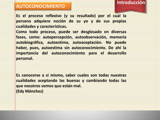 AUTOCONOCIMIENTO
Introducción
Es el proceso reflexivo (y su resultado) por el cual la
persona adquiere noción de su yo y de sus propias
cualidades y características.
Como todo proceso, puede ser desglosado en diversas
fases, como: autopercepción, autoobservación, memoria
autobiográfica, autoestima, autoaceptación. No puede
haber, pues, autoestima sin autoconocimiento. De ahí la
importancia del autoconocimiento para el desarrollo
personal.
Es conocerse a si mismo, saber cuales son todas nuestras
cualidades aceptando las buenas y cambiando todas las
que nosotros vemos que están mal.
(Edy Mónchez)
 