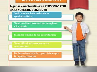 AUTOCONOCIMIENTO
Suele sentirse incomodo con su
apariencia física
Tiene un deseo excesivo por complacer
a los demás
Se siente victima de las circunstancias
Tiene dificultad de expresar sus
sentimientos
Da demasiado interés o poco interés por
la ropa y accesorios
Algunas características de PERSONAS CON
BAJO AUTOCONOCIMIENTO
 