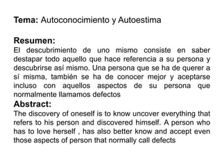 Tema: Autoconocimiento y Autoestima
Resumen:
El descubrimiento de uno mismo consiste en saber
destapar todo aquello que hace referencia a su persona y
descubrirse así mismo. Una persona que se ha de querer a
sí misma, también se ha de conocer mejor y aceptarse
incluso con aquellos aspectos de su persona que
normalmente llamamos defectos
Abstract:
The discovery of oneself is to know uncover everything that
refers to his person and discovered himself. A person who
has to love herself , has also better know and accept even
those aspects of person that normally call defects
 