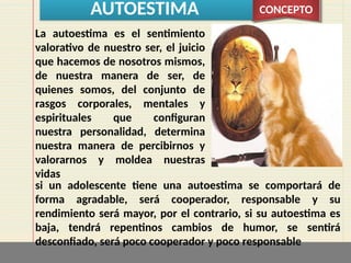 AUTOESTIMA CONCEPTO
La autoestima es el sentimiento
valorativo de nuestro ser, el juicio
que hacemos de nosotros mismos,
de nuestra manera de ser, de
quienes somos, del conjunto de
rasgos corporales, mentales y
espirituales que configuran
nuestra personalidad, determina
nuestra manera de percibirnos y
valorarnos y moldea nuestras
vidas
si un adolescente tiene una autoestima se comportará de
forma agradable, será cooperador, responsable y su
rendimiento será mayor, por el contrario, si su autoestima es
baja, tendrá repentinos cambios de humor, se sentirá
desconfiado, será poco cooperador y poco responsable
 