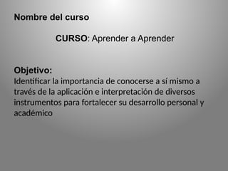 Nombre del curso
CURSO: Aprender a Aprender
Objetivo:
Identificar la importancia de conocerse a sí mismo a
través de la aplicación e interpretación de diversos
instrumentos para fortalecer su desarrollo personal y
académico
 