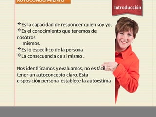 Es la capacidad de responder quien soy yo,
Es el conocimiento que tenemos de
nosotros
mismos.
Es lo específico de la persona
La consecuencia de si mismo .
Nos identificamos y evaluamos, no es fácil
tener un autoconcepto claro. Esta
disposición personal establece la autoestima
AUTOCONOCIMIENTO
Introducción
 