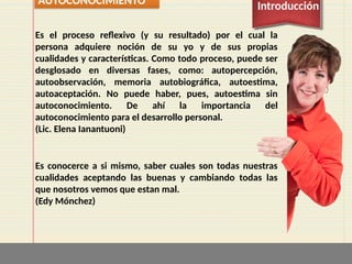 AUTOCONOCIMIENTO Introducción
Es el proceso reflexivo (y su resultado) por el cual la
persona adquiere noción de su yo y de sus propias
cualidades y características. Como todo proceso, puede ser
desglosado en diversas fases, como: autopercepción,
autoobservación, memoria autobiográfica, autoestima,
autoaceptación. No puede haber, pues, autoestima sin
autoconocimiento. De ahí la importancia del
autoconocimiento para el desarrollo personal.
(Lic. Elena Ianantuoni)
Es conocerce a si mismo, saber cuales son todas nuestras
cualidades aceptando las buenas y cambiando todas las
que nosotros vemos que estan mal.
(Edy Mónchez)
 