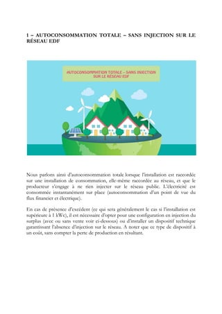 1 – AUTOCONSOMMATION TOTALE – SANS INJECTION SUR LE
RÉSEAU EDF
Nous parlons ainsi d’autoconsommation totale lorsque l’installation est raccordée
sur une installation de consommation, elle-même raccordée au réseau, et que le
producteur s’engage à ne rien injecter sur le réseau public. L’électricité est
consommée instantanément sur place (autoconsommation d’un point de vue du
flux financier et électrique).
En cas de présence d’excédent (ce qui sera généralement le cas si l’installation est
supérieure à 1 kWc), il est nécessaire d’opter pour une configuration en injection du
surplus (avec ou sans vente voir ci-dessous) ou d’installer un dispositif technique
garantissant l’absence d’injection sur le réseau. A noter que ce type de dispositif à
un coût, sans compter la perte de production en résultant.
 
