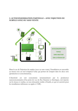 2- AUTOCONSOMMATION PARTIELLE – AVEC INJECTION DU
SURPLUS AVEC OU SANS VENTE
Dans le cas de l’injection du surplus (avec ou sans vente), l’installation est raccordée
au réseau avec un seul compteur Linky qui permet de compter dans les deux sens
(production et consommation).
L’électricité est soit consommée instantanément par le producteur
(autoconsommation d’un point de vue du flux financier et électrique), soit injectée
sur le réseau et vendue, ou non rémunérée (cédée à Enedis, ce qui est autorisé pour
les installations inférieures ou égales à 3 kW).
 