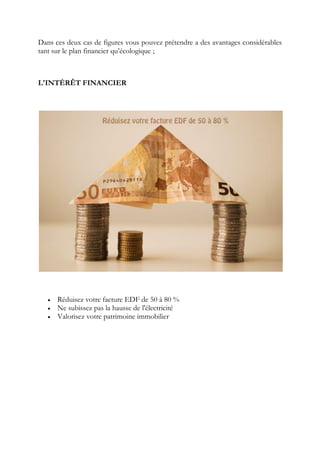 Dans ces deux cas de figures vous pouvez prétendre a des avantages considérables
tant sur le plan financier qu’écologique ;
L'INTÉRÊT FINANCIER
 Réduisez votre facture EDF de 50 à 80 %
 Ne subissez pas la hausse de l'électricité
 Valorisez votre patrimoine immobilier
 