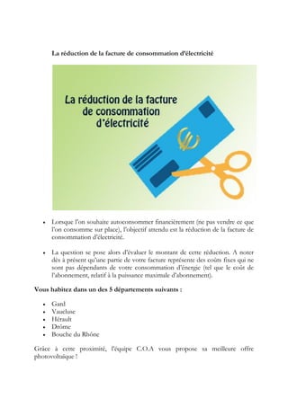 La réduction de la facture de consommation d’électricité
 Lorsque l’on souhaite autoconsommer financièrement (ne pas vendre ce que
l’on consomme sur place), l’objectif attendu est la réduction de la facture de
consommation d’électricité.
 La question se pose alors d’évaluer le montant de cette réduction. A noter
dès à présent qu’une partie de votre facture représente des coûts fixes qui ne
sont pas dépendants de votre consommation d’énergie (tel que le coût de
l’abonnement, relatif à la puissance maximale d’abonnement).
Vous habitez dans un des 5 départements suivants :
 Gard
 Vaucluse
 Hérault
 Drôme
 Bouche du Rhône
Grâce à cette proximité, l’équipe C.O.A vous propose sa meilleure offre
photovoltaïque !
 