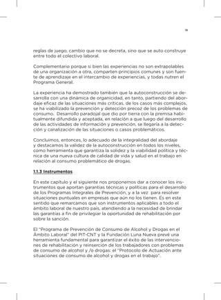 19
reglas de juego, cambio que no se decreta, sino que se auto construye
entre todo el colectivo laboral.
Complementario porque si bien las experiencias no son extrapolables
de una organización a otra, comparten principios comunes y son fuen-
te de aprendizaje en el intercambio de experiencias, y todas nutren el
Programa General.
La experiencia ha demostrado también que la autoconstrucción se de-
sarrolla con una dinámica de organicidad, en tanto, partiendo del abor-
daje eficaz de las situaciones más críticas, de los casos más complejos,
se ha viabilizado la prevención y detección precoz de los problemas de
consumo. Desarrollo paradojal que dio por tierra con la premisa habi-
tualmente difundida y aceptada, en relación a que luego del desarrollo
de las actividades de información y prevención, se llegaría a la detec-
ción y canalización de las situaciones o casos problemáticos.
Concluimos, entonces, lo adecuado de la integralidad del abordaje
y destacamos la validez de la autoconstrucción en todos los niveles,
como herramienta que garantiza la solidez y la viabilidad política y téc-
nica de una nueva cultura de calidad de vida y salud en el trabajo en
relación al consumo problemático de drogas.
1.1.3 Instrumentos
En este capítulo y el siguiente nos proponemos dar a conocer los ins-
trumentos que aportan garantías técnicas y políticas para el desarrollo
de los Programas Integrales de Prevención, y a la vez para resolver
situaciones puntuales en empresas que aún no los tienen. Es en este
sentido que remarcamos que son instrumentos aplicables a todo el
ámbito laboral de nuestro país, atendiendo a la necesidad de brindar
las garantías a fin de privilegiar la oportunidad de rehabilitación por
sobre la sanción.
El “Programa de Prevención de Consumo de Alcohol y Drogas en el
Ámbito Laboral” del PIT-CNT y la Fundación Luna Nueva prevé una
herramienta fundamental para garantizar el éxito de las intervencio-
nes de rehabilitación y reinserción de los trabajadores con problemas
de consumo de alcohol y /o drogas: el “Protocolo de Actuación ante
situaciones de consumo de alcohol y drogas en el trabajo”.
 