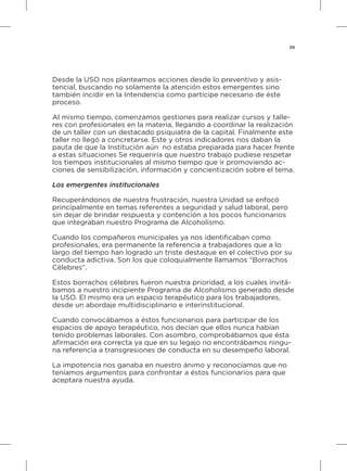 39
Desde la USO nos planteamos acciones desde lo preventivo y asis-
tencial, buscando no solamente la atención estos emergentes sino
también incidir en la Intendencia como partícipe necesario de éste
proceso.
Al mismo tiempo, comenzamos gestiones para realizar cursos y talle-
res con profesionales en la materia, llegando a coordinar la realización
de un taller con un destacado psiquiatra de la capital. Finalmente este
taller no llegó a concretarse. Este y otros indicadores nos daban la
pauta de que la Institución aún no estaba preparada para hacer frente
a estas situaciones Se requeriría que nuestro trabajo pudiese respetar
los tiempos institucionales al mismo tiempo que ir promoviendo ac-
ciones de sensibilización, información y concientización sobre el tema.
Los emergentes institucionales
Recuperándonos de nuestra frustración, nuestra Unidad se enfocó
principalmente en temas referentes a seguridad y salud laboral, pero
sin dejar de brindar respuesta y contención a los pocos funcionarios
que integraban nuestro Programa de Alcoholismo.
Cuando los compañeros municipales ya nos identificaban como
profesionales, era permanente la referencia a trabajadores que a lo
largo del tiempo han logrado un triste destaque en el colectivo por su
conducta adictiva. Son los que coloquialmente llamamos “Borrachos
Célebres”.
Estos borrachos célebres fueron nuestra prioridad, a los cuales invitá-
bamos a nuestro incipiente Programa de Alcoholismo generado desde
la USO. El mismo era un espacio terapéutico para los trabajadores,
desde un abordaje multidisciplinario e interinstitucional.
Cuando convocábamos a éstos funcionarios para participar de los
espacios de apoyo terapéutico, nos decían que ellos nunca habían
tenido problemas laborales. Con asombro, comprobábamos que ésta
afirmación era correcta ya que en su legajo no encontrábamos ningu-
na referencia a transgresiones de conducta en su desempeño laboral.
La impotencia nos ganaba en nuestro ánimo y reconocíamos que no
teníamos argumentos para confrontar a éstos funcionarios para que
aceptara nuestra ayuda.
 