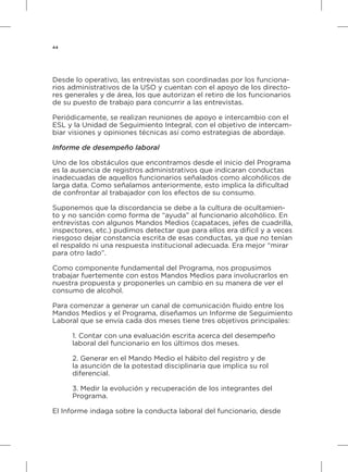 44
Desde lo operativo, las entrevistas son coordinadas por los funciona-
rios administrativos de la USO y cuentan con el apoyo de los directo-
res generales y de área, los que autorizan el retiro de los funcionarios
de su puesto de trabajo para concurrir a las entrevistas.
Periódicamente, se realizan reuniones de apoyo e intercambio con el
ESL y la Unidad de Seguimiento Integral, con el objetivo de intercam-
biar visiones y opiniones técnicas así como estrategias de abordaje.
Informe de desempeño laboral
Uno de los obstáculos que encontramos desde el inicio del Programa
es la ausencia de registros administrativos que indicaran conductas
inadecuadas de aquellos funcionarios señalados como alcohólicos de
larga data. Como señalamos anteriormente, esto implica la dificultad
de confrontar al trabajador con los efectos de su consumo.
Suponemos que la discordancia se debe a la cultura de ocultamien-
to y no sanción como forma de “ayuda” al funcionario alcohólico. En
entrevistas con algunos Mandos Medios (capataces, jefes de cuadrilla,
inspectores, etc.) pudimos detectar que para ellos era difícil y a veces
riesgoso dejar constancia escrita de esas conductas, ya que no tenían
el respaldo ni una respuesta institucional adecuada. Era mejor “mirar
para otro lado”.
Como componente fundamental del Programa, nos propusimos
trabajar fuertemente con estos Mandos Medios para involucrarlos en
nuestra propuesta y proponerles un cambio en su manera de ver el
consumo de alcohol.
Para comenzar a generar un canal de comunicación fluido entre los
Mandos Medios y el Programa, diseñamos un Informe de Seguimiento
Laboral que se envía cada dos meses tiene tres objetivos principales:
1. Contar con una evaluación escrita acerca del desempeño
laboral del funcionario en los últimos dos meses.
2. Generar en el Mando Medio el hábito del registro y de
la asunción de la potestad disciplinaria que implica su rol
diferencial.
3. Medir la evolución y recuperación de los integrantes del
Programa.
El Informe indaga sobre la conducta laboral del funcionario, desde
 