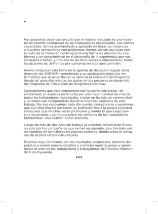 48
Hoy podemos decir con orgullo que el trabajo realizado es una mues-
tra de enorme solidaridad de los trabajadores organizados, nos hemos
capacitado, hemos acompañado y apoyado en todas las instancias
a nuestros compañeros con problemas, hemos construido junto con
el resto de la Comisión del Programa una forma de abordar los pro-
blemas y un conocimiento en el desarrollo de la experiencia que nos
enriquece a todos, y más allá de las discusiones e intercambios, todas
las acciones las definimos por consenso en la propia comisión.
Hemos integrado este tema en la agenda de discusión regular de la
dirección de ADEYOM, sometiendo a su aprobación todos los ins-
trumentos que se acuerdan en el seno de la Comisión del Programa,
dando así garantías a todas las partes en los procesos de desarrollo
del Programa de Prevención de Drogodependencias.
Consideramos que esta experiencia nos ha permitido crecer en
solidaridad, en avances en la lucha por una mejor calidad de vida de
todos los trabajadores municipales, si bien no ha sido un camino fácil
y no todos han comprendido desde el inicio los objetivos de este
trabajo. Por eso renovamos cada día nuestro compromiso y asumimos
que aún falta mucho por hacer, en particular hacia la propia sociedad
sanducera, que muchas veces promueve y alienta lo que luego cen-
sura duramente, cuando agradece los servicios de los trabajadores
brindándole “una botella” como atención.
Luego de más de dos años de trabajo ya estamos cosechando frutos,
no solo por los compañeros que se han recuperado, sino también por
los cambios en los hábitos en algunos sectores, donde antes el consu-
mo de alcohol estaba naturalizado.
Estamos muy conformes con los resultados alcanzados, estamos dis-
puestos a asumir nuevos desafíos y a brindar nuestro apoyo y apren-
dizaje al resto de los trabajadores y trabajadoras del Plenario Intersin-
dical de Paysandú.
***
 