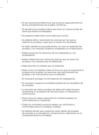 57
• Es de importancia determinar que existe la capacidad técnica
	 de los procedimientos de pruebas científicas.
• Al decidirse las pruebas habría que tener en cuenta el tipo de
	 tarea que realiza el trabajador.
• El programa debe estar enunciados por escrito.
• Se deberá definir claramente las razones por las que se
	 realizan las pruebas y para que se usarán los resultados.
• Se debe detallar los procedimientos con que se realizarán las
	 pruebas y los métodos analíticos empleados en el laboratorio.
• Deben preservar los derechos de los trabajadores y los
	 empleadores
• Deben determinar las sustancias para las que se hacen las
	 pruebas y las maneras que se detectarán.
• Debe describir el método que se empleará.
• Debe incluir los detalles sobre la forma en que se organizará el
	 programa de pruebas, las personas que administrarán las
	 pruebas y los instrumentos que se utilizarán.
•	Es necesario proteger la intimidad de los trabajadores.
•	Es necesario asegurar la confidencialidad de los resultados de
	 las pruebas.
•	La decisión de utilizar pruebas de detección debe tomarse
	 únicamente si se dispone de servicios para su realización y
	 confirmación.
•	Estos servicios deben garantizar la confidencialidad y la
	 continuidad de su resguardo.
•	Todos los resultados positivos deben ser verificados y
	 confirmados previo a cualquier medida.
•	Se deberá decidir que sustancias serán objeto de pruebas
	 de acuerdo a su prevalencia, consecuencia y afectación en el
	 comportamiento en el trabajo.
 