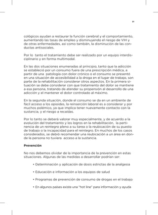 81
cológicos ayudan a restaurar la función cerebral y el comportamiento,
aumentando las tasas de empleo y disminuyendo el riesgo de VIH y
de otras enfermedades, así como también, la disminución de las con-
ductas antisociales.
Por lo tanto el tratamiento debe ser realizado por un equipo interdis-
ciplinario y en forma multimodal.
En las dos situaciones enumeradas al principio, tanto que la adicción
se estableció por un consumo fuera de una prescripción médica, a
partir de una patología con dolor crónico o el consumo se presentó
en una situación de accesibilidad a la droga en el lugar de trabajo, son
parte de la rehabilitación considerar otros aspectos. En la primera si-
tuación se debe considerar con que tratamiento del dolor se mantiene
a esa persona, tratando de atender su propensión al desarrollo de una
adicción y el mantener el dolor controlado al máximo.
En la segunda situación, donde el consumo se da en un ambiente de
fácil acceso a los opioides, la reinserción laboral es a considerar y por
muchos polémico, ya que implica tener nuevamente contacto con la
sustancia, y el riesgo a recaídas.
Por lo tanto se deberá valorar muy especialmente, y de acuerdo a la
evolución del tratamiento y los logros en la rehabilitación, la perti-
nencia de un reintegro pleno a su tarea o la reubicación de su puesto
de trabajo o la incapacidad para el reintegro. En muchos de los casos
considerados, se debió recomendar una reubicación a un área en don-
de la persona no tuviera acceso a la sustancia.
Prevención
No nos debemos olvidar de la importancia de la prevención en estas
situaciones. Algunas de las medidas a desarrollar podrían ser:
•	Determinación y aplicación de dosis estrictas de la analgesia
•	Educación e información a los equipos de salud
•	Programas de prevención de consumo de drogas en el trabajo
•	En algunos países existe una “hot line” para información y ayuda
 