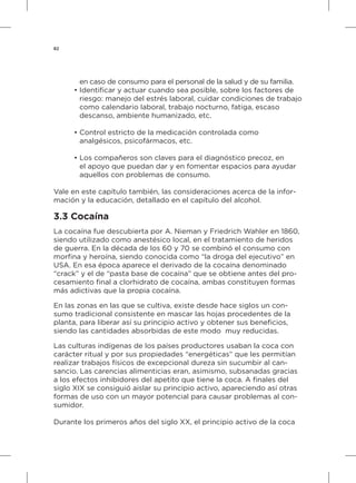 82
	 en caso de consumo para el personal de la salud y de su familia.
•	Identificar y actuar cuando sea posible, sobre los factores de
	 riesgo: manejo del estrés laboral, cuidar condiciones de trabajo
	 como calendario laboral, trabajo nocturno, fatiga, escaso
	 descanso, ambiente humanizado, etc.
•	Control estricto de la medicación controlada como
	 analgésicos, psicofármacos, etc.
•	Los compañeros son claves para el diagnóstico precoz, en
	 el apoyo que puedan dar y en fomentar espacios para ayudar
	 aquellos con problemas de consumo.
Vale en este capítulo también, las consideraciones acerca de la infor-
mación y la educación, detallado en el capítulo del alcohol.
3.3 Cocaína
La cocaína fue descubierta por A. Nieman y Friedrich Wahler en 1860,
siendo utilizado como anestésico local, en el tratamiento de heridos
de guerra. En la década de los 60 y 70 se combinó el consumo con
morfina y heroína, siendo conocida como “la droga del ejecutivo” en
USA. En esa época aparece el derivado de la cocaína denominado
“crack” y el de “pasta base de cocaína” que se obtiene antes del pro-
cesamiento final a clorhidrato de cocaína, ambas constituyen formas
más adictivas que la propia cocaína.
En las zonas en las que se cultiva, existe desde hace siglos un con-
sumo tradicional consistente en mascar las hojas procedentes de la
planta, para liberar así su principio activo y obtener sus beneficios,
siendo las cantidades absorbidas de este modo muy reducidas.
Las culturas indígenas de los países productores usaban la coca con
carácter ritual y por sus propiedades “energéticas” que les permitían
realizar trabajos físicos de excepcional dureza sin sucumbir al can-
sancio. Las carencias alimenticias eran, asimismo, subsanadas gracias
a los efectos inhibidores del apetito que tiene la coca. A finales del
siglo XIX se consiguió aislar su principio activo, apareciendo así otras
formas de uso con un mayor potencial para causar problemas al con-
sumidor.
Durante los primeros años del siglo XX, el principio activo de la coca
 