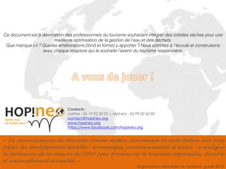 Ensemble pour un tourisme responsable 
9 
« La reconnaissance du tourisme comme moteur économique et contributeur aux trois piliers du développement durable - économique, environnemental et social - a souligné la pertinence de la mission de l'OMT pour promouvoir le tourisme responsable, durable et universellement accessible. » 
Organisation Mondiale du Tourisme, guide 2013 
Contacts : 
Justine : 06 19 92 35 02 | Mahery : 06 99 02 62 82 
contact@hopineo.org 
www.hopineo.org 
https://www.facebook.com/hopineo.org 