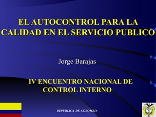EL AUTOCONTROL PARA LA
CALIDAD EN EL SERVICIO PUBLICO


           Jorge Barajas

     IV ENCUENTRO NACIONAL DE
         CONTROL INTERNO

           REPUBLICA DE COLOMBIA
 