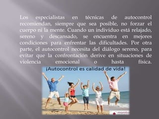 Los especialistas en técnicas de autocontrol
recomiendan, siempre que sea posible, no forzar el
cuerpo ni la mente. Cuando un individuo está relajado,
sereno y descansado, se encuentra en mejores
condiciones para enfrentar las dificultades. Por otra
parte, el autocontrol necesita del diálogo sereno, para
evitar que la confrontación derive en situaciones de
violencia
emocional
o
hasta
física.

 