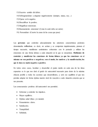 13) Excesivo sentido del deber.
14) Sobregeneralizar y etiquetar negativamente (siempre, nunca, soy…)
15) Fijarse en lo negativo.
16) Descalificar lo positivo.
17) Magnificar-minimizar.
18) Razonamiento emocional (Como lo sentí debe ser cierto)
19) Personalizar (Creerte la causa de las cosas que pasa)
Las personas que controlan adecuadamente las anteriores características podemos
denominarlas reflexivas; es decir, no actúan y se comportan impulsivamente, piensan el
tiempo necesario, manifiestan sentimientos coherentes con lo pensado y utilizan las
emociones de una forma idónea a cada situación en la que se encuentran. Hablamos de
controlar y manifestar las emociones de forma idónea ya que las emociones en sí
mismas no son positivas o negativas; son el modo, los motivos y la manifestación, los
que le dan ese matiz negativo o positivo.
En todos estos casos, localizar y desarrollar el punto medio en cada una de las ideas
expuestas es lo que nos dará el grado de autocontrol necesario para dotar de la máxima
eficacia posible a todas las acciones que desarrollemos, y será ese equilibrio el que nos
permita adaptar de forma óptima nuestro nivel de reacción a cada situación concreta que se
nos presente.
Las consecuencias positivas del autocontrol nos permitirá:
 Gobernar y controlar los impulsos.
 Mayor equilibrio.
 Optima salud (física y/o mental).
 Pensamientos claros.
 Satisfacción.
 Tranquilidad.
 Sabiduría.
 