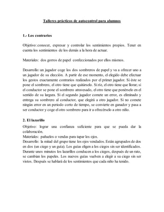 Talleres prácticos de autocontrol para alumnos
1.- Los contrarios
Objetivo: conocer, expresar y controlar los sentimientos propios. Tener en
cuenta los sentimientos de los demás a la hora de actuar.
Materiales: dos gorros de papel confeccionados por ellos mismos.
Desarrollo: un jugador coge los dos sombreros de papel y va a ofrecer uno a
un jugador de su elección. A partir de ese momento, el elegido debe efectuar
los gestos exactamente contrarios realizados por el primer jugador. Si éste se
pone el sombrero, el otro tiene que quitárselo. Si ríe, el otro tiene que llorar; si
el conductor se pone el sombrero atravesado, el otro tiene que ponérselo en el
sentido de su largura. Si el segundo jugador comete un error, es eliminado y
entrega su sombrero al conductor, que elegirá a otro jugador. Si no comete
ningún error en un periodo corto de tiempo, se convierte en ganador y pasa a
ser conductor y coge el otro sombrero para ir a ofrecérselo a otro niño.
2. El lazarillo
Objetivo: lograr una confianza suficiente para que se pueda dar la
colaboración.
Materiales: pañuelos o vendas para tapar los ojos.
Desarrollo: la mitad del grupo tiene los ojos vendados. Están agrupados de dos
en dos (un ciego y un guía). Los guías eligen a los ciegos sin ser identificados.
Durante unos minutos los lazarillos conducen a los ciegos, después de un rato,
se cambian los papeles. Los nuevos guías vuelven a elegir a su ciego sin ser
vistos. Después se hablará de los sentimientos que cada niño ha tenido.
 