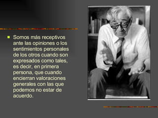 Somos más receptivos ante las opiniones o los sentimientos personales de los otros cuando son expresados como tales, es decir, en primera persona, que cuando encierran valoraciones generales con las que podemos no estar de acuerdo. 