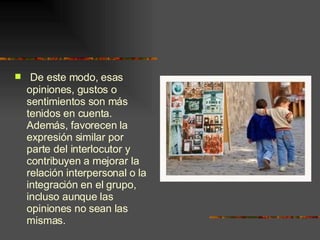 De este modo, esas opiniones, gustos o  sentimientos son más tenidos en cuenta. Además, favorecen la expresión similar por parte del interlocutor y contribuyen a mejorar la relación interpersonal o la integración en el grupo, incluso aunque las opiniones no sean las mismas. 