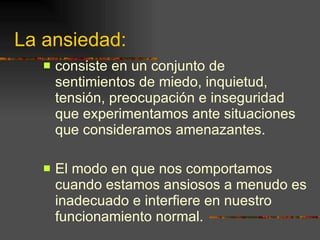 La ansiedad: consiste en un conjunto de sentimientos de miedo, inquietud, tensión, preocupación e inseguridad que experimentamos ante situaciones que consideramos amenazantes. El modo en que nos comportamos cuando estamos ansiosos a menudo es inadecuado e interfiere en nuestro funcionamiento normal. 