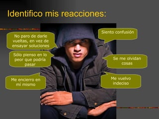 Identifico mis reacciones: Se me olvidan cosas Me vuelvo indeciso Siento confusión No paro de darle vueltas, en vez de ensayar soluciones Sólo pienso en lo peor que podría pasar Me encierro en mí mismo 