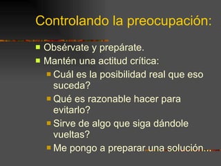 Controlando la preocupación: Obsérvate y prepárate. Mantén una actitud crítica: Cuál es la posibilidad real que eso suceda? Qué es razonable hacer para evitarlo? Sirve de algo que siga dándole vueltas? Me pongo a preparar una solución... 