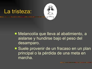 La tristeza: Melancolía que lleva al abatimiento, a aislarse y hundirse bajo el peso del desamparo. Suele provenir de un fracaso en un plan principal o la pérdida de una meta en marcha. 