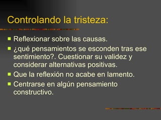 Controlando la tristeza: Reflexionar sobre las causas. ¿qué pensamientos se esconden tras ese sentimiento?. Cuestionar su validez y considerar alternativas positivas. Que la reflexión no acabe en lamento. Centrarse en algún pensamiento constructivo.  