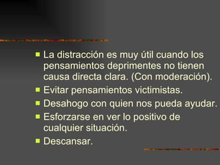 La distracción es muy útil cuando los pensamientos deprimentes no tienen causa directa clara. (Con moderación). Evitar pensamientos victimistas. Desahogo con quien nos pueda ayudar. Esforzarse en ver lo positivo de cualquier situación. Descansar. 