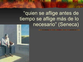 “ quien se aflige antes de tiempo se aflige más de lo necesario” (Seneca) 