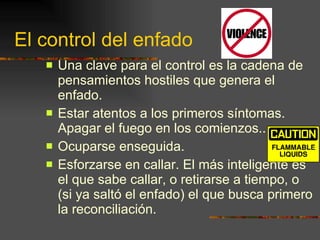 El control del enfado Una clave para el control es la cadena de pensamientos hostiles que genera el enfado. Estar atentos a los primeros síntomas. Apagar el fuego en los comienzos.. Ocuparse enseguida. Esforzarse en callar. El más inteligente es el que sabe callar, o retirarse a tiempo, o (si ya saltó el enfado) el que busca primero la reconciliación. 