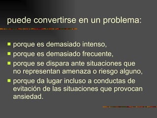puede convertirse en un problema: porque es demasiado intenso,  porque es demasiado frecuente, porque se dispara ante situaciones que no representan amenaza o riesgo alguno, porque da lugar incluso a conductas de evitación de las situaciones que provocan ansiedad. 