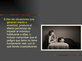 Evitar las situaciones que generan miedo o ansiedad , produce el efecto pernicioso de impedir al individuo habituarse a ellas, o incluso comprobar que el peligro que teme no tiene fundamento real, con lo que tiende a perpetuarse. 