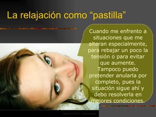 La relajación como “pastilla” Cuando me enfrento a situaciones que me alteran especialmente, para rebajar un poco la tensión o para evitar que aumente. Tampoco puedo pretender anularla por completo, pues la situación sigue ahí y debo resolverla en mejores condiciones. 