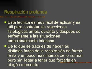 Respiración profunda Esta técnica es muy fácil de aplicar y es útil para controlar las reacciones fisiológicas antes, durante y después de enfrentarse a las situaciones emocionalmente intensas. De lo que se trata es de hacer las distintas fases de la respiración de forma lenta y un poco más intensa de lo normal, pero sin llegar a tener que forzarla en ningún momento. 