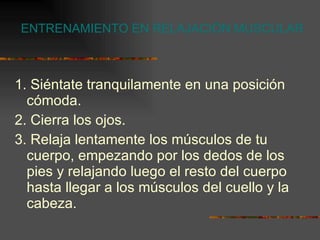 ENTRENAMIENTO EN RELAJACIÓN MUSCULAR 1. Siéntate tranquilamente en una posición cómoda. 2. Cierra los ojos. 3. Relaja lentamente los músculos de tu cuerpo, empezando por los dedos de los pies y relajando luego el resto del cuerpo hasta llegar a los músculos del cuello y la cabeza. 