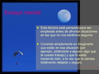 Ensayo mental Esta técnica está pensada para ser empleada antes de afrontar situaciones en las que no nos sentimos seguros.  Consiste simplemente en imaginarte que estás en esa situación (por ejemplo, pidiéndole a alguien algo que te cuesta trabajo) y que lo estás haciendo bien, a la vez que te sientes totalmente relajado y seguro. 