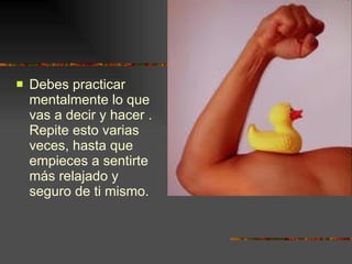 Debes practicar mentalmente lo que vas a decir y hacer . Repite esto varias veces, hasta que empieces a sentirte más relajado y seguro de ti mismo. 