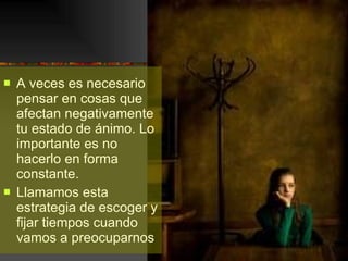 A veces es necesario pensar en cosas que afectan negativamente tu estado de ánimo. Lo importante es no  hacerlo en forma constante. Llamamos esta estrategia de escoger y fijar tiempos cuando vamos a preocuparnos 