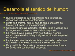 Desarrolla el sentido del humor: Busca situaciones que fomentan la risa (reuniones, descansos, situaciones informales). Ríete de ti mismo, mira el mundo como una obra de teatro y a ti como un mero personaje. Colecciona viñetas, artículos, chistes, fotos o vídeos que te hagan reír. Úsalos en casos de emergencia. La risa reduce el estrés. Pero es difícil reír cuando estamos estresados, integra alguna técnica de relajación en tu vida. Limita tu exposición a las noticias, contrasta con las que te traen la naturaleza, el arte o tus seres queridos. Da y recibirás. Comparte y crea relaciones divertidas y llenas de intercambios humorísticos. 
