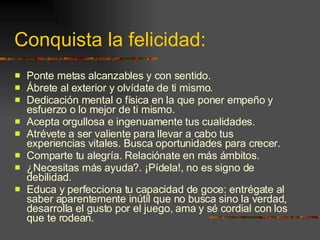 Conquista la felicidad: Ponte metas alcanzables y con sentido. Ábrete al exterior y olvídate de ti mismo. Dedicación mental o física en la que poner empeño y esfuerzo o lo mejor de ti mismo. Acepta orgullosa e ingenuamente tus cualidades. Atrévete a ser valiente para llevar a cabo tus experiencias vitales. Busca oportunidades para crecer. Comparte tu alegría. Relaciónate en más ámbitos. ¿Necesitas más ayuda?. ¡Pídela!, no es signo de debilidad. Educa y perfecciona tu capacidad de goce: entrégate al saber aparentemente inútil que no busca sino la verdad, desarrolla el gusto por el juego, ama y sé cordial con los que te rodean. 
