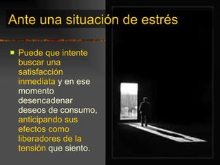 Ante una situación de estrés Puede que intente buscar   una satisfacción inmediata  y en ese momento desencadenar deseos de consumo,  anticipando sus efectos como liberadores de la tensión  que siento. 