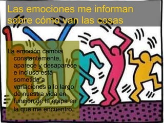 La emoción cambia constantemente, aparece y desaparece e incluso está sometida a variaciones a lo largo de nuestra vida en función de la etapa en la que me encuentro . Las emociones me informan sobre cómo van las cosas 